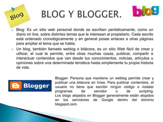    Blog: Es un sitio web personal donde se escriben periódicamente, como un
    diario on line, sobre distintos temas que le interesan al propietario. Cada escrito
    está ordenado cronológicamente y en general posee enlaces a otras páginas
    para ampliar el tema que se habla.
   Un blog, también llamado weblog o bitácora, es un sitio Web fácil de crear y
    utilizar, el cual te permite, entre otras muchas cosas, publicar, compartir e
    interactuar contenidos que van desde tus conocimientos, noticias, artículos u
    opiniones sobre una determinada temática hasta simplemente tu propia historia
    de vida.

                           Blogger: Persona que mantiene un weblog permite crear y
                           publicar una bitácora en línea. Para publicar contenidos, el
                           usuario no tiene que escribir ningún código o instalar
                           programas       de     servidor     o      de      scripting.
                           Los blogs alojados en Blogger generalmente están alojados
                           en los servidores de Google dentro del dominio
                           blogspot.com.
 