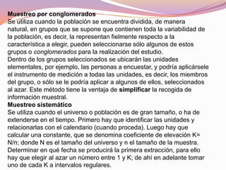 Muestreo por conglomerados
Se utiliza cuando la población se encuentra dividida, de manera
natural, en grupos que se supone que contienen toda la variabilidad de
la población, es decir, la representan fielmente respecto a la
característica a elegir, pueden seleccionarse sólo algunos de estos
grupos o conglomerados para la realización del estudio.
Dentro de los grupos seleccionados se ubicarán las unidades
elementales, por ejemplo, las personas a encuestar, y podría aplicársele
el instrumento de medición a todas las unidades, es decir, los miembros
del grupo, o sólo se le podría aplicar a algunos de ellos, seleccionados
al azar. Este método tiene la ventaja de simplificar la recogida de
información muestral.
Muestreo sistemático
Se utiliza cuando el universo o población es de gran tamaño, o ha de
extenderse en el tiempo. Primero hay que identificar las unidades y
relacionarlas con el calendario (cuando proceda). Luego hay que
calcular una constante, que se denomina coeficiente de elevación K=
N/n; donde N es el tamaño del universo y n el tamaño de la muestra.
Determinar en qué fecha se producirá la primera extracción, para ello
hay que elegir al azar un número entre 1 y K; de ahí en adelante tomar
uno de cada K a intervalos regulares.
 