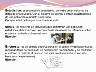 Estadístico: es una medida cuantitativa, derivaba de un conjunto de
datos de una muestra. Con el objetivo de estimar o inferir características
de una población o modelo estadístico.
Ejemplo: edad de los que estamos en el aula
censo: es recuento de individuos que conforman una población
estadística, definida como un conjunto de elementos de referencia sobre
el que se realiza las observaciones.
Ejemplo:
Encuesta: es un estudio observacional en el cual el investigador busca
recaudar datos por medio de un cuestionario prediseñado, y no modificar
el entorno ni controla el proceso que esta en observación (como si lo
hace en un experimento).
Ejemplo:
 