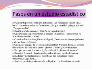 Pasos en un estudio estadístico
□ Plantear hipótesis sobre una población: Los fumadores tienen “más
bajas” laborales que los no fumadores. ¿En qué sentido? ¿Mayor número?
¿Tiempo medio?
□ Decidir qué datos recoger (diseño de experimentos)
□ Qué individuos pertenecerán al estudio (muestras). Fumadores y no
fumadores en edad laboral.
□ Criterios de exclusión ¿Cómo se eligen? ¿Descartamos los que padecen
enfermedades crónicas?
□ Qué datos recoger de los mismos (variables). Número de bajas, Tiempo
de duración de cada baja, ¿Sexo? ¿Sector laboral? ¿Otros factores?
□ Recoger los datos (muestreo) ¿Estratificado? ¿Sistemáticamente?
□ Describir (resumir) los datos obtenidos: tiempo medio de baja en
fumadores y no (estadísticos) % de bajas por fumadores y sexo
(frecuencias), gráficos,...
□ Realizar una inferencia sobre la población. Los fumadores están de
 