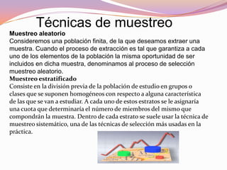 Técnicas de muestreo
Muestreo aleatorio
Consideremos una población finita, de la que deseamos extraer una
muestra. Cuando el proceso de extracción es tal que garantiza a cada
uno de los elementos de la población la misma oportunidad de ser
incluidos en dicha muestra, denominamos al proceso de selección
muestreo aleatorio.
Muestreo estratificado
Consiste en la división previa de la población de estudio en grupos o
clases que se suponen homogéneos con respecto a alguna característica
de las que se van a estudiar. A cada uno de estos estratos se le asignaría
una cuota que determinaría el número de miembros del mismo que
compondrán la muestra. Dentro de cada estrato se suele usar la técnica de
muestreo sistemático, una de las técnicas de selección más usadas en la
práctica.
 