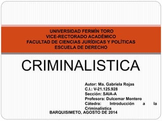 UNIVERSIDAD FERMÍN TORO 
VICE-RECTORADO ACADÉMICO 
FACULTAD DE CIENCIAS JURÍDICAS Y POLÍTICAS 
ESCUELA DE DERECHO 
CRIMINALISTICA 
Autor: Ma. Gabriela Rojas 
C.I.: V-21.125.928 
Sección: SAIA-A 
Profesora: Dulcemar Montero 
Cátedra: Introducción a la 
Criminalística 
BARQUISIMETO, AGOSTO DE 2014 
 