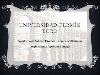 UNIVERSIDAD FERMÍN 
TORO 
Nombre: José Gabriel Vásquez Vásquez ci: 24,325,584 
Mapa Mental: Ingeniera Europea 
 
