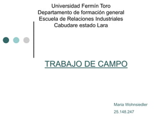 Universidad Fermín Toro 
Departamento de formación general 
Escuela de Relaciones Industriales 
Cabudare estado Lara 
TRABAJO DE CAMPO 
Maria Wohnsiedler 
25.148.247 
 