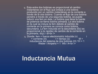  Esta entre dos bobinas es proporcional al cambio
instantáneo en el flujo que enlaza a una bobina
producido por un cambio instantáneo en la corriente a
través de la otra bobina. Cuando el flujo de una bobina
penetra a través de una segunda bobina, se puede
inducir una fem en ésta. La bobina que tiene la fuente
de potencia se llama bobina primaria. La otra bobina
en la cual se induce la fem debido al cambio de
corriente en la primera se conoce como bobina
secundaria. La fem inducida en la secundaria (Es) es
proporcional a la rapidez de cambio de la corriente en
la primaria, di(p) / dt<br />
 Donde: fem = fuerza electromotriz inducida (v) i
= corriente (A) t = tiempo (s) M =
inductancia del sistema de dos bobinas (H) 1H = 1
Weber / Amperio = 1 Wb / A<br />
Inductancia Mutua
 