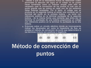  Debido a que en la inductancia mutua se relacionan cuatro
terminales la elección del signo en el voltaje no se puede
hacer tomándolo como un inductor simple; para esto es
necesario usar la convención de los puntos la cual usa un
punto grande que se coloca en cada uno de los extremos
delas bobinas acopladas. Por lo tanto, el voltaje que se
produce en la segunda bobina al entrar una corriente por la
terminal del punto en la primera bobina , se toma con
referencia positiva en la terminal punteada de la segunda
bobina , de la misma forma una corriente que entra por la
terminal no punteada de una bobina proporciona un voltaje
con referencia positivo en la terminal no punteada de la otra
bobina.
 Entonces sobre un circuito eléctrico donde es inconveniente
indicar los devanados así como la trayectoria de flujo se
emplea el método de convección de punto que determinará si
los términos mutuos son positivos o negativos.
Método de convección de
puntos
 