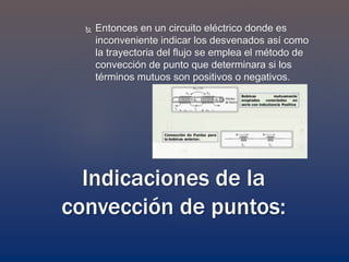 Entonces en un circuito eléctrico donde es
inconveniente indicar los desvenados así como
la trayectoria del flujo se emplea el método de
convección de punto que determinara si los
términos mutuos son positivos o negativos.
Indicaciones de la
convección de puntos:
 