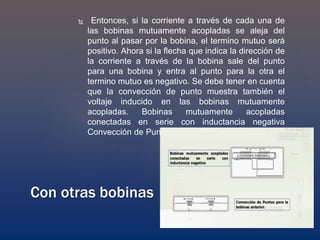  Entonces, si la corriente a través de cada una de
las bobinas mutuamente acopladas se aleja del
punto al pasar por la bobina, el termino mutuo será
positivo. Ahora si la flecha que indica la dirección de
la corriente a través de la bobina sale del punto
para una bobina y entra al punto para la otra el
termino mutuo es negativo. Se debe tener en cuenta
que la convección de punto muestra también el
voltaje inducido en las bobinas mutuamente
acopladas. Bobinas mutuamente acopladas
conectadas en serie con inductancia negativa
Convección de Puntos para la bobinas anterior.
Con otras bobinas
 