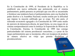 En la Constitución de 1999, al Presidente de la República se le
estableció una nueva atribución que pertenecida con el sistema
parlamentario, podría pensarse en principio que con ello se encaminaba
a fortalecer una tendencia hacia el parlamentarismo, pero esa facultad de
poder disolver a la Asamblea Nacional, resulta remota por la dificultad
que impone la mayoría calificada que se exige. Por otra parte, el
referendo revocatorio agregado a la Constitución de 1999 como medio
de ejercicio de democracia directa, de igual forma, no crea rasgos de un
sistema semipresidencial como lo instituye la Exposición de Motivos de
la Constitución. Encima, la Constitución de 1999 trae consigo
particularidades del sistema presidencial venezolano, y a pesar de los
rasgos parlamentarios que se incorporan, ellos son incapaces de producir
de manera efectiva un viraje que permita flexibilizar el
presidencialismo.
 