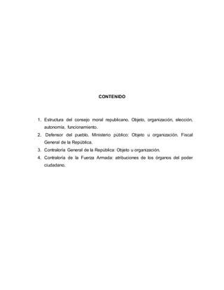 CONTENIDO
1. Estructura del consejo moral republicano. Objeto, organización, elección,
autonomía, funcionamiento.
2. Defensor del pueblo. Ministerio público: Objeto u organización. Fiscal
General de la República.
3. Contraloría General de la República: Objeto u organización.
4. Contraloría de la Fuerza Armada: atribuciones de los órganos del poder
ciudadano.
 