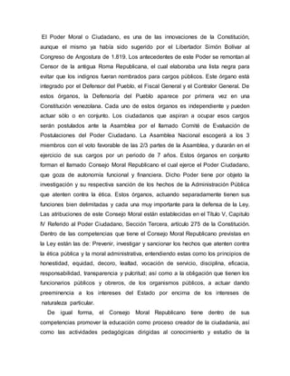 El Poder Moral o Ciudadano, es una de las innovaciones de la Constitución,
aunque el mismo ya había sido sugerido por el Libertador Simón Bolívar al
Congreso de Angostura de 1.819. Los antecedentes de este Poder se remontan al
Censor de la antigua Roma Republicana, el cual elaboraba una lista negra para
evitar que los indignos fueran nombrados para cargos públicos. Este órgano está
integrado por el Defensor del Pueblo, el Fiscal General y el Contralor General. De
estos órganos, la Defensoría del Pueblo aparece por primera vez en una
Constitución venezolana. Cada uno de estos órganos es independiente y pueden
actuar sólo o en conjunto. Los ciudadanos que aspiran a ocupar esos cargos
serán postulados ante la Asamblea por el llamado Comité de Evaluación de
Postulaciones del Poder Ciudadano. La Asamblea Nacional escogerá a los 3
miembros con el voto favorable de las 2/3 partes de la Asamblea, y durarán en el
ejercicio de sus cargos por un periodo de 7 años. Estos órganos en conjunto
forman el llamado Consejo Moral Republicano el cual ejerce el Poder Ciudadano,
que goza de autonomía funcional y financiera. Dicho Poder tiene por objeto la
investigación y su respectiva sanción de los hechos de la Administración Pública
que atenten contra la ética. Estos órganos, actuando separadamente tienen sus
funciones bien delimitadas y cada una muy importante para la defensa de la Ley.
Las atribuciones de este Consejo Moral están establecidas en el Título V, Capitulo
IV Referido al Poder Ciudadano, Sección Tercera, artículo 275 de la Constitución.
Dentro de las competencias que tiene el Consejo Moral Republicano previstas en
la Ley están las de: Prevenir, investigar y sancionar los hechos que atenten contra
la ética pública y la moral administrativa, entendiendo estas como los principios de
honestidad, equidad, decoro, lealtad, vocación de servicio, disciplina, eficacia,
responsabilidad, transparencia y pulcritud; así como a la obligación que tienen los
funcionarios públicos y obreros, de los organismos públicos, a actuar dando
preeminencia a los intereses del Estado por encima de los intereses de
naturaleza particular.
De igual forma, el Consejo Moral Republicano tiene dentro de sus
competencias promover la educación como proceso creador de la ciudadanía, así
como las actividades pedagógicas dirigidas al conocimiento y estudio de la
 