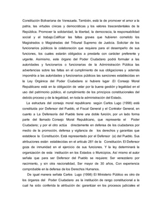 Constitución Bolivariana de Venezuela. También, está la de promover el amor a la
patria, las virtudes cívicas y democráticas y los valores trascendentales de la
República. Promover la solidaridad, la libertad, la democracia, la responsabilidad
social y el trabajo.Calificar las faltas graves que hubieren cometido los
Magistrados o Magistradas del Tribunal Supremo de Justicia. Solicitar de los
funcionarios públicos la colaboración que requiera para el desempeño de sus
funciones, los cuales estarán obligados a prestarla con carácter preferente y
urgente. Asimismo, este órgano del Poder Ciudadano podrá formular a las
autoridades y funcionarios o funcionarias de la Administración Pública las
advertencias sobre las faltas en el cumplimiento de sus obligaciones y además
impondría a las autoridades y funcionarios públicos las sanciones establecidas en
la Ley Orgánica del Poder Ciudadano si hubiere lugar .El Consejo Moral
Republicano está en la obligación de velar por la buena gestión y legalidad en el
uso del patrimonio público, el cumplimiento de los principios constitucionales del
debido proceso y de la legalidad, en toda la administración del Estado.
La estructura del consejo moral republicano según Carlos Lugo (1998) está
constituida por Defensor del Pueblo, el Fiscal General y el Contralor General, en
cuanto a La Defensoría del Pueblo tiene una doble función, por un lado forma
parte del llamado Consejo Moral Republicano, que representa el Poder
Ciudadano; y por el otro actúa directamente en defensa de los ciudadanos por
medio de la promoción, defensa y vigilancia de los derechos y garantías que
establece la Constitución. Está representado por el Defensor (a) del Pueblo. Sus
atribuciones están establecidas en el artículo 281 de la Constitución. El Defensor
goza de inmunidad en el ejercicio de sus funciones. Y la ley determinará la
organización de esta institución en los Estados o Municipios. Así mismo el autor
señala que para ser Defensor del Pueblo se requiere: Ser venezolano por
nacimiento, y sin otra nacionalidad, Ser mayor de 30 años, Con experiencia
comprobable en la defensa de los Derechos Humanos.
De igual manera señala Carlos Lugo (1998) El Ministerio Público es otro de
los órganos del Poder Ciudadano ,es la institución de rango constitucional a la
cual ha sido conferida la atribución de: garantizar en los procesos judiciales el
 
