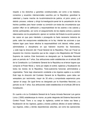 respeto a los derechos y garantías constitucionales, así como a los tratados,
convenios y acuerdos internacionales suscritos por la República; garantizar la
celeridad y buena marcha de la administración de justicia, el juicio previo y el
debido proceso; ordenar y dirigir la investigación penal de la perpetración de los
hechos punibles para hacer constar su comisión con todas las circunstancias que
puedan influir en la calificación y responsabilidad de los autores o las autoras y
demás participantes, así como el aseguramiento de los objetos activos y pasivos
relacionados con la perpetración; ejercer en nombre del Estado la acción penal en
los casos en que para intentarla o proseguirla no fuere necesaria instancia de
parte, salvo las excepciones establecidas en la ley; intentar las acciones a que
hubiere lugar para hacer efectiva la responsabilidad civil, laboral, militar, penal,
administrativa o disciplinaria en que hubieren incurrido los funcionarios,
y está bajo la dirección del Fiscal General de la República. Para ser Fiscal se
requieren los mismos requisitos que se les exigen a los Magistrados del Tribunal
Supremo de Justicia. Este funcionario es designado por la Asamblea Nacional
para un periodo de 7 años. Sus atribuciones están establecidas en el artículo 285
de la Constitución. La Contraloría General de la República es el tercer órgano que
compone el Poder Moral, y tiene por objeto el control, vigilancia y fiscalización de
todos los bienes de la República. Tiene autonomía funcional, administrativa y
organizativa. Tiene bajo observación constante a los órganos sujetos a su control.
Está bajo la dirección del Contralor General de la República, quien debe ser
venezolano por nacimiento, mayor de 30 años y comprobada experiencia para
ejercer el cargo. De igual forma es designado por la Asamblea Nacional, y su
periodo es de 7 años. Sus atribuciones están establecidas en el artículo 289 de la
Constitución.
En cuamto a la La Contraloría General de la Fuerza Armada Nacional Luis garcia
Lorca ( 2000) estableceque la misma ,es parte integrante del Sistema Nacional de
Control Fiscal. Tiene a su cargo la vigilancia, control en todas sus fases y
fiscalización de los ingresos, gastos y bienes públicos afectos al sector defensa,
sus órganos, entes y demás dependencias adscritas, así como las operaciones
 