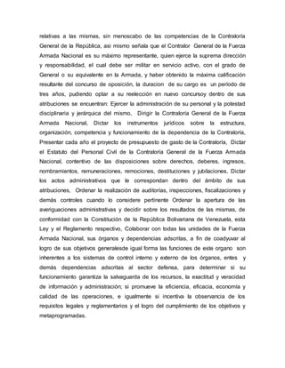relativas a las mismas, sin menoscabo de las competencias de la Contraloría
General de la República, asi mismo señala que el Contralor General de la Fuerza
Armada Nacional es su máximo representante, quien ejerce la suprema dirección
y responsabilidad, el cual debe ser militar en servicio activo, con el grado de
General o su equivalente en la Armada, y haber obtenido la máxima calificación
resultante del concurso de oposición, la duracion de su cargo es un período de
tres años, pudiendo optar a su reelección en nuevo concursoy dentro de sus
atribuciones se encuentran: Ejercer la administración de su personal y la potestad
disciplinaria y jerárquica del mismo, Dirigir la Contraloría General de la Fuerza
Armada Nacional, Dictar los instrumentos jurídicos sobre la estructura,
organización, competencia y funcionamiento de la dependencia de la Contraloría,
Presentar cada año el proyecto de presupuesto de gasto de la Contraloría, Dictar
el Estatuto del Personal Civil de la Contraloría General de la Fuerza Armada
Nacional, contentivo de las disposiciones sobre derechos, deberes, ingresos,
nombramientos, remuneraciones, remociones, destituciones y jubilaciones, Dictar
los actos administrativos que le correspondan dentro del ámbito de sus
atribuciones, Ordenar la realización de auditorías, inspecciones, fiscalizaciones y
demás controles cuando lo considere pertinente Ordenar la apertura de las
averiguaciones administrativas y decidir sobre los resultados de las mismas, de
conformidad con la Constitución de la República Bolivariana de Venezuela, esta
Ley y el Reglamento respectivo, Colaborar con todas las unidades de la Fuerza
Armada Nacional, sus órganos y dependencias adscritas, a fin de coadyuvar al
logro de sus objetivos generalesde igual forma las funciones de este organo son
inherentes a los sistemas de control interno y externo de los órganos, entes y
demás dependencias adscritas al sector defensa, para determinar si su
funcionamiento garantiza la salvaguarda de los recursos, la exactitud y veracidad
de información y administración; si promueve la eficiencia, eficacia, economía y
calidad de las operaciones, e igualmente si incentiva la observancia de los
requisitos legales y reglamentarios y el logro del cumplimiento de los objetivos y
metaprogramadas.
 