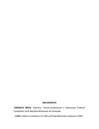 BIBLIOGRAFIA
NARANJO MESA, Vladimiro "Teoría Constitucional e Instituciones Políticas"
Constitución de la República Bolivariana de Venezuela.
LUGO, Carlos la constitucion de 1999 y el Poder Moral otra concepcion (1998)
 