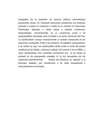 encargados de la prestación de servicios públicos administrativos
propiamente dichos. En Venezuela observamos actualmente una tendencia
creciente a ampliar la imposición a través de la creación de Exacciones
Parafiscales, aplicadas a ciertas clases o sectores económicos,
fundamentadas, discursivamente, en un compromiso social o de
responsabilidad compartida entre el Estado y el sector económico del País.
La parafiscalidad conduce necesariamente al carácter excepcional de las
exacciones parafiscales, frente a los principios de legalidad presupuestaria
y de unidad de caja. Las parafiscalidad atenta contra el monto del situado
constitucional de Estado y Municipio (artículo 167.numeral 4 de la CRBV) y
como características más importante encontramos que no se incluye su
producto en los presupuestos estatales; b) no son recaudadas por los
organismos específicamente fiscales del Estado;}c) no ingresan a la
tesorerías estatales, sino directamente a los entes recaudadores y
administradores de los fondos.
 