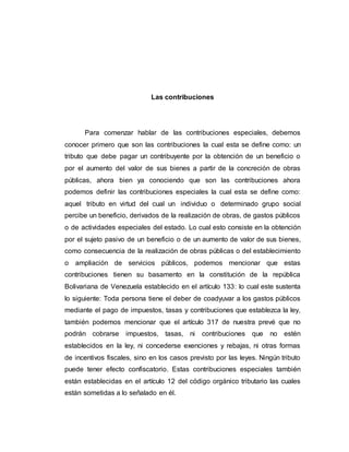 Las contribuciones
Para comenzar hablar de las contribuciones especiales, debemos
conocer primero que son las contribuciones la cual esta se define como: un
tributo que debe pagar un contribuyente por la obtención de un beneficio o
por el aumento del valor de sus bienes a partir de la concreción de obras
públicas, ahora bien ya conociendo que son las contribuciones ahora
podemos definir las contribuciones especiales la cual esta se define como:
aquel tributo en virtud del cual un individuo o determinado grupo social
percibe un beneficio, derivados de la realización de obras, de gastos públicos
o de actividades especiales del estado. Lo cual esto consiste en la obtención
por el sujeto pasivo de un beneficio o de un aumento de valor de sus bienes,
como consecuencia de la realización de obras públicas o del establecimiento
o ampliación de servicios públicos, podemos mencionar que estas
contribuciones tienen su basamento en la constitución de la república
Bolivariana de Venezuela establecido en el artículo 133: lo cual este sustenta
lo siguiente: Toda persona tiene el deber de coadyuvar a los gastos públicos
mediante el pago de impuestos, tasas y contribuciones que establezca la ley,
también podemos mencionar que el artículo 317 de nuestra prevé que no
podrán cobrarse impuestos, tasas, ni contribuciones que no estén
establecidos en la ley, ni concederse exenciones y rebajas, ni otras formas
de incentivos fiscales, sino en los casos previsto por las leyes. Ningún tributo
puede tener efecto confiscatorio. Estas contribuciones especiales también
están establecidas en el artículo 12 del código orgánico tributario las cuales
están sometidas a lo señalado en él.
 