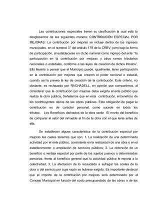Las contribuciones especiales tienen su clasificación la cual está la
desglosamos de las siguientes manera; CONTRIBUCIÓN ESPECIAL POR
MEJORAS: La contribución por mejoras se incluye dentro de los ingresos
municipales, en el numeral 3° del artículo 179 de la CRBV; pero bajo la forma
de participación, al establecerse en dicho numeral como ingreso del ente: “la
participación en la contribución por mejoras y otros ramos tributarios
nacionales o estadales, conforme a las leyes de creación de dichos tributos”.
Ello llevaría a pensar que el Municipio puede, igualmente, tener participación
en la contribución por mejoras que crearen el poder nacional o estadal,
cuando así lo prevea la ley de creación de la contribución. Este criterio, no
obstante, es rechazado por RACHADELL, en opinión que compartimos, al
considerar que la contribución por mejoras debe exigirla el ente público que
realiza la obra pública. Señalamos que en esta contribución, el beneficio de
los contribuyentes deriva de las obras públicas. Esta obligación de pagar la
contribución es de carácter personal, como sucede en todos los
tributos. Los Beneficios derivados de la obra serán El monto del beneficio
de comparar el valor del inmueble al fin de la obra con el que tenía antes de
ella.
Se establecen alguna característica de la contribución especial por
mejoras las cuales tenemos que son: 1. La realización de una determinada
actividad por el ente público, consistente en la realización de una obra o en el
establecimiento o ampliación de servicios públicos; 2. La obtención de un
beneficio o ventaja especial por parte de los sujetos pasivos o determinadas
personas, frente al beneficio general que la actividad pública le reporta a la
colectividad; 3. La afectación de lo recaudado a sufragar los costes de la
obra o del servicio por cuya razón se hubiese exigido. Es importante destacar
que el importe de la contribución por mejoras será determinado por el
Concejo Municipal en función del costo presupuestado de las obras o de los
 
