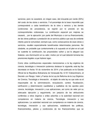 servicios; pero no excederá, en ningún caso, del cincuenta por ciento (50%)
del costo de las obras o servicios. Y el porcentaje de la base imponible que
corresponderá a cada beneficiario de la obra o servicio y las demás
condiciones de procedencia, se regirán por lo previsto en las
correspondientes ordenanzas. La contribución especial por mejoras se
causará, , por la ejecución, por parte del Municipio o con su financiamiento,
de las obras públicas o prestación de un servicio público que sea de evidente
interés para la comunidad, siempre que, como consecuencia de esas obras o
servicios, resulten especialmente beneficiadas determinadas personas. No
obstante, es probable que contrariamente a lo supuesto en el plan en el cual
se sustente la contribución, las propiedades sufran y así lo aleguen sus
titulares- una disminución en su valor, motivo por el cual deberán tomarse las
previsiones legales a que hubiere lugar.
Como otras contribuciones especiales mencionamos a la ley orgánica de
ciencia, tecnología e innovación podemos destacar lo siguiente, esta ley fue
decretada en fecha 18 de noviembre de 2014 y fue publicado en la Gaceta
Oficial de la República Bolivariana de Venezuela No. 6.151 Extraordinario, el
Decreto con Rango, Valor y Fuerza de la Ley de Reforma de la Ley Orgánica
de Ciencia, Tecnología e Innovación. el objeto de esta ley es que este es el
responsable de la administración, recaudación, control, fiscalización,
verificación y determinación cuantitativa y cualitativa de los aportes para
ciencia, tecnología, innovación y sus aplicaciones, así como de velar por su
adecuada ejecución y seguimiento, sin perjuicio de las atribuciones
conferidas a otros órganos o entes adscritos a la autoridad nacional con
competencia en materia de ciencia, Tecnología, innovación y sus
aplicaciones. La autoridad nacional con competencia en materia de ciencia,
tecnología, innovación y sus aplicaciones, establecerá las políticas,
financiamientos, planes y condiciones de los financiamientos que se
 