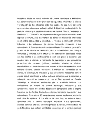 otorguen a través del Fondo Nacional de Ciencia, Tecnología, e Innovación.
Las contribuciones que la ley prevé son las siguientes: 1 Contribuir al análisis
y evaluación de las relaciones entre los sujetos de esta Ley, así como
proponer alternativas para su funcionalidad. 2. Contribuir con la definición de
políticas públicas y el seguimiento al Plan Nacional de Ciencia, Tecnología e
Innovación. 3. Contribuir a la propuesta de la organización territorial a nivel
regional y comunal, para la obtención de zonas con respuestas funcionales
en el ámbito sociopolítico y productivo. 4. Propiciar la interacción entre las
industrias y las actividades de ciencia, tecnología, innovación y sus
aplicaciones. 5. Promover la participación del Poder Popular en la generación
y uso de la información necesaria para el fortalecimiento de consejos
comunales y comunas. En el artículo 23 de esta ley nos estableces cuales
son los aportes a las contribuciones lo cual este prevé lo siguiente: Los
aportes para la ciencia, la tecnología, la innovación y sus aplicaciones
provendrán de personas jurídicas, entidades privadas o públicas,
domiciliadas o no en la República que realicen actividades económicas en el
territorio nacional. Estarán destinados a financiar las actividades de la
ciencia, la tecnología, la innovación y sus aplicaciones, necesarios para el
avance social, económico y político del país, así como para la seguridad y
soberanía nacional, en concordancia con el Plan Nacional de Ciencia
Tecnología e Innovación establecido por la autoridad nacional con
competencia en materia de ciencia, tecnología, innovación y sus
aplicaciones. Todos los aportes deberán ser consignados ante el órgano
financiero de los fondos destinados a ciencia, tecnología, innovación y sus
aplicaciones. En el artículo 25 nos estableces quienes son los que aportan lo
cual dicta lo siguiente: A los efectos de esta Ley, se entiende como
aportantes para la ciencia, tecnología, innovación y sus aplicaciones,
aquellas personas jurídicas, entidades privadas o públicas, domiciliadas o no
en la República que realicen actividades económicas en el territorio nacional
 