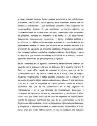 y hayan obtenido ingresos brutos anuales superiores a cien mil Unidades
Tributarias (100.000 U.T.) en el ejercicio fiscal inmediato anterior, que se
señalan a continuación: 1. Las compañías anónimas y las sociedades de
responsabilidad limitada. 2. Las sociedades en nombre colectivo, en
comandita simple, las comunidades, así como cualesquiera otras sociedades
de personas, incluidas las irregulares o de hecho. 3. Las asociaciones,
fundaciones, corporaciones, cooperativas y demás entidades jurídicas o
económicas no citadas en los numerales anteriores. 4. Los establecimientos
permanentes, centros o bases fijas situados en el territorio nacional. Y la
proporción del aportante se encuentra establecida Proporción del aportante
Las personas jurídicas, entidades privadas o públicas, domiciliadas o no en
la República que realicen actividades económicas en el territorio nacional,
aportarán anualmente Un porcentaje de sus ingresos
Brutos obtenidos en el ejercicio económico inmediatamente anterior, de
acuerdo con la actividad a la que se dediquen, de la siguiente manera: 1.
Dos por ciento (2%) cuando la actividad económica sea una de las
contempladas en la Ley para el Control de los Casinos, Salas de Bingo y
Máquinas Traganíqueles, y todas aquellas vinculadas con la industria y el
comercio de alcohol etílico, especies alcohólicas y tabaco. 2. Uno por ciento
(1%) en el caso de empresas de capital privado cuando la actividad
económica sea una de las contempladas en la Ley Orgánica de
Hidrocarburos y en la Ley Orgánica de Hidrocarburos Gaseosos, y
comprenda la explotación minera, su procesamiento y distribución. 3. Cero
coma cinco por ciento (0,5%) en el caso de empresas de capital público
cuando la actividad económica sea una de las contempladas en la ley
Orgánica de Hidrocarburos y en la Ley Orgánica de Hidrocarburos Gaseosos,
y comprenda la explotación minera, su procesamiento y distribución. 4. Cero
coma cinco por ciento (0,5%) cuando se trate de cualquier otra actividad
 