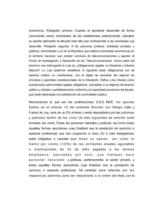 económica. Parágrafo primero. Cuando el aportante desarrolle de forma
concurrente varias actividades de las establecidas anteriormente, calculará
su aporte aplicando la alícuota más alta que corresponda a las actividades que
desarrolle. Parágrafo segundo. A las personas jurídicas, entidades privadas o
públicas, domiciliadas o no en la República que realicen actividades económicas en
el territorio nacional, que presten servicios de telecomunicaciones y aporten al
Fondo de Investigación y Desarrollo de las Telecomunicaciones. Como parte del
tenemos una interrogante la cual es ¿Obligaciones legales no tributarias o tributos
atípicos? Lo cual podemos establecer lo siguiente estas obligaciones son de
derecho público no contributivas, con el objeto de excluirlas del régimen de
principios y garantías constitucionales de la tributación, Define a los tributos como
prestaciones patrimoniales legales obligatorias, sometidas a un régimen de derecho
público y cifradas cuantitativamente conforme a la capacidad económica del deudor,
que están destinadas a la satisfacción de una finalidad pública.
Mencionemos lo que son las contribuciones S.S.O INCE. los aportes
fijados en el artículo 15 del presente Decreto con Rango, Valor y
Fuerza de Ley, será de un 2% al Inces y serán depositados por las patronas
y patronos dentro de los cinco (5) días siguientes de vencido cada
trimestre asi como Todas las personas naturales y jurídicas, así como todas
aquellas formas asociativas cuya finalidad sea la prestación de servicios o
asesoría profesional, que dan ocupación a cinco (5) o más trabajadores,
están obligados a cancelar leal Inces su aporte., así como el
medi o por ci ento (1/2%) de las uti li dades anuales, aguinaldos
o bonificaciones de fin de años pagadas a los obreros
em p l e a d o s , a p o r t a d a s p o r e s t o , q ue t r a b a j a n p a r a
p e r s o na l na t ur a l e s y jurídicas, pertenecientes al sector privado, y
todas aquellas formas asociativas cuya finalidad sea la prestación de
servicios o asesoría profesional. Tal cantidad será retenida por los
respectivos patronos para ser depositada a la orden del Inces, con la
 