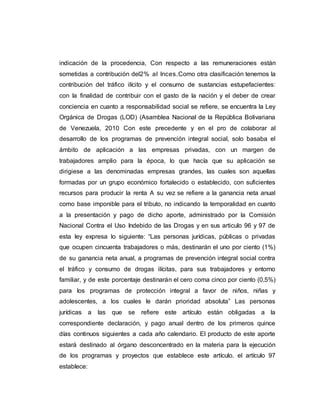indicación de la procedencia, Con respecto a las remuneraciones están
sometidas a contribución del2% al Inces.Como otra clasificación tenemos la
contribución del tráfico ilícito y el consumo de sustancias estupefacientes:
con la finalidad de contribuir con el gasto de la nación y el deber de crear
conciencia en cuanto a responsabilidad social se refiere, se encuentra la Ley
Orgánica de Drogas (LOD) (Asamblea Nacional de la República Bolivariana
de Venezuela, 2010 Con este precedente y en el pro de colaborar al
desarrollo de los programas de prevención integral social, solo basaba el
ámbito de aplicación a las empresas privadas, con un margen de
trabajadores amplio para la época, lo que hacía que su aplicación se
dirigiese a las denominadas empresas grandes, las cuales son aquellas
formadas por un grupo económico fortalecido o establecido, con suficientes
recursos para producir la renta A su vez se refiere a la ganancia neta anual
como base imponible para el tributo, no indicando la temporalidad en cuanto
a la presentación y pago de dicho aporte, administrado por la Comisión
Nacional Contra el Uso Indebido de las Drogas y en sus articulo 96 y 97 de
esta ley expresa lo siguiente: “Las personas jurídicas, públicas o privadas
que ocupen cincuenta trabajadores o más, destinarán el uno por ciento (1%)
de su ganancia neta anual, a programas de prevención integral social contra
el tráfico y consumo de drogas ilícitas, para sus trabajadores y entorno
familiar, y de este porcentaje destinarán el cero coma cinco por ciento (0,5%)
para los programas de protección integral a favor de niños, niñas y
adolescentes, a los cuales le darán prioridad absoluta” Las personas
jurídicas a las que se refiere este artículo están obligadas a la
correspondiente declaración, y pago anual dentro de los primeros quince
días continuos siguientes a cada año calendario. El producto de este aporte
estará destinado al órgano desconcentrado en la materia para la ejecución
de los programas y proyectos que establece este artículo. el artículo 97
establece:
 