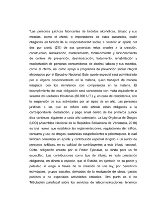 “Las personas jurídicas fabricantes de bebidas alcohólicas, tabaco y sus
mezclas, como el chimó, o importadores de estas sustancias, están
obligadas en función de su responsabilidad social, a destinar un aporte del
dos por ciento (2%) de sus ganancias netas anuales a la creación,
construcción, restauración, mantenimiento, fortalecimiento y funcionamiento
de centros de prevención, desintoxicación, tratamiento, rehabilitación y
readaptación de personas consumidoras de alcohol, tabaco y sus mezclas,
como el chimó, así como apoyo a programas de prevención social integral
elaborados por el Ejecutivo Nacional. Este aporte especial será administrado
por el órgano desconcentrado en la materia, quien trabajará de manera
integrada con los ministerios con competencia en la materia. El
incumplimiento de esta obligación será sancionado con multa equivalente a
sesenta mil unidades tributarias (60.000 U.T.) y, en caso de reincidencia, con
la suspensión de sus actividades por un lapso de un año. Las personas
jurídicas a las que se refiere este artículo están obligadas a la
correspondiente declaración, y pago anual dentro de los primeros quince
días continuos siguiente a cada año calendario. La Ley Orgánica de Drogas
(LOD) (Asamblea Nacional de la República Bolivariana de Venezuela, 2010)
es una norma que establece las reglamentaciones, regulaciones del tráfico,
consumo y uso de drogas, sustancias estupefacientes o psicotrópicas, la cual
también contempla un aporte y contribución especial dirigido a un sector de
personas jurídicas, en su calidad de contribuyentes a este tributo nacional.
Dicha obligación creada por el Poder Ejecutivo, se fundó para un fin
específico. Las contribuciones como tipo de tributo, es toda prestación
obligatoria, en dinero o especie, que el Estado, en ejercicio de su poder y
potestad lo exige a través de la creación de una ley, por beneficios
individuales, grupos sociales, derivados de la realización de obras, gastos
públicos o de especiales actividades estatales. Otro punto es el de
Tributación parafiscal sobre los servicios de telecomunicaciones, tenemos
 