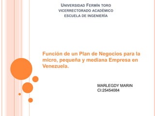 UNIVERSIDAD FERMÍN TORO
VICERRECTORADO ACADÉMICO
ESCUELA DE INGENIERÍA
Función de un Plan de Negocios para la
micro, pequeña y mediana Empresa en
Venezuela.
MARLEGDY MARIN
CI:25454084
 
