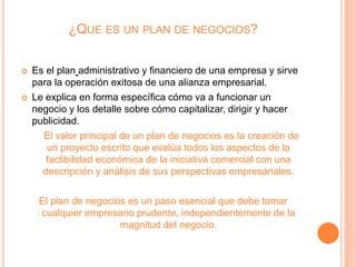 ¿QUE ES UN PLAN DE NEGOCIOS?
 Es el plan administrativo y financiero de una empresa y sirve
para la operación exitosa de una alianza empresarial.
 Le explica en forma específica cómo va a funcionar un
negocio y los detalle sobre cómo capitalizar, dirigir y hacer
publicidad.
El valor principal de un plan de negocios es la creación de
un proyecto escrito que evalúa todos los aspectos de la
factibilidad económica de la iniciativa comercial con una
descripción y análisis de sus perspectivas empresariales.
El plan de negocios es un paso esencial que debe tomar
cualquier empresario prudente, independientemente de la
magnitud del negocio.
 