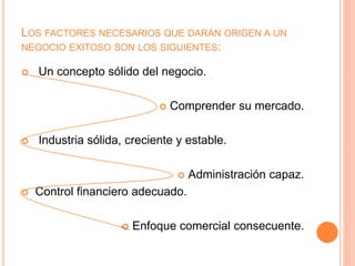 LOS FACTORES NECESARIOS QUE DARÁN ORIGEN A UN
NEGOCIO EXITOSO SON LOS SIGUIENTES:
 Un concepto sólido del negocio.
 Comprender su mercado.
 Industria sólida, creciente y estable.
 Administración capaz.
 Control financiero adecuado.
 Enfoque comercial consecuente.
 