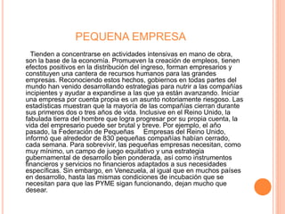 PEQUENA EMPRESA
Tienden a concentrarse en actividades intensivas en mano de obra,
son la base de la economía. Promueven la creación de empleos, tienen
efectos positivos en la distribución del ingreso, forman empresarios y
constituyen una cantera de recursos humanos para las grandes
empresas. Reconociendo estos hechos, gobiernos en todas partes del
mundo han venido desarrollando estrategias para nutrir a las compañías
incipientes y ayudar a expandirse a las que ya están avanzando. Iniciar
una empresa por cuenta propia es un asunto notoriamente riesgoso. Las
estadísticas muestran que la mayoría de las compañías cierran durante
sus primeros dos o tres años de vida. Inclusive en el Reino Unido, la
fabulada tierra del hombre que logra progresar por su propia cuenta, la
vida del empresario puede ser brutal y breve. Por ejemplo, el año
pasado, la Federación de Pequeñas Empresas del Reino Unido,
informó que alrededor de 830 pequeñas compañías habían cerrado,
cada semana. Para sobrevivir, las pequeñas empresas necesitan, como
muy mínimo, un campo de juego equitativo y una estrategia
gubernamental de desarrollo bien ponderada, así como instrumentos
financieros y servicios no financieros adaptados a sus necesidades
específicas. Sin embargo, en Venezuela, al igual que en muchos países
en desarrollo, hasta las mismas condiciones de incubación que se
necesitan para que las PYME sigan funcionando, dejan mucho que
desear.
 