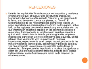 REFLEXIONES
 Una de las inquietudes formuladas por los pequeños y medianos
empresario es que, al evaluar una solicitud de crédito, los
funcionarios bancarios sólo miran la “historia” y las garantías de
la firma, y no tienen en cuenta sus planes, su “futuro”. El
funcionamiento de las microempresas siempre ha jugado un
papel importante en el desarrollo económico de los países, sobre
todo en las regiones donde ellas se ubican y en aquellas con las
que interactúan al abrirse espacio en las economías locales o
regionales. Es importante su incidencia en aquellos espacio s
que al inicio no resultan de interés para las grandes empresas,
mientras no signifiquen un reto significativo para aquellas. En los
últimos años Venezuela vive un proceso de cambios
importantes, especialmente en el campo laboral, producto de las
transformaciones tecnológicas, económicas y políticas que a su
vez han producido un aumento considerable en las tasas de
desempleo. Este proceso ha impulsado a muchos trabajadores a
optar por una alternativa laboral diferente, basada en el trabajo
independiente, específicamente por medio de la creación de
microempresas.
 