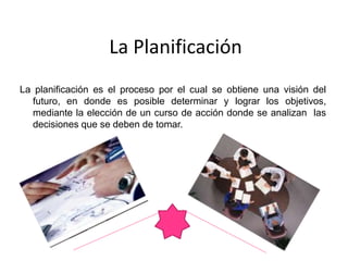 La Planificación
La planificación es el proceso por el cual se obtiene una visión del
futuro, en donde es posible determinar y lograr los objetivos,
mediante la elección de un curso de acción donde se analizan las
decisiones que se deben de tomar.
 