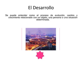 Se puede entender como el proceso de evolución, cambio y
crecimiento relacionado con un objeto, una persona o una situación
determinada.
El Desarrollo
 