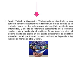 • Según (Galindo y Malgesini ), ”El desarrollo consiste tanto en una
serie de cambios espontáneos y discontinuos en los causes de la
corriente, como en las alteraciones del equilibrio existente con
anterioridad, y en ello se diferencia básicamente de la corriente
circular o de la tendencia al equilibrio. Si no fuera por ellos, el
sistema capitalista caería en un estado estacionario de equilibrio
walrasiano en el que todo el producto nacional se imputaría a los
factores de manos de obra y tierra”.
 