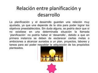 Relación entre planificación y
desarrollo
La planificación y el desarrollo guardan una relación muy
ajustada, ya que una depende de la otra para poder lograr los
objetivos preestablecidos. Sin duda alguna, se podría decir que si
no existiese en una determinada situación la llamada
´planificación´ no podría haber el ‘desarrollo´, debido a que en
primera instancia se deben de esclarecer ciertas metas o
ambiciones a alcanzar aunados a un plan, proyectos, labores y
tareas para así poder respaldar la adquisición de los propósitos
planteados.
 