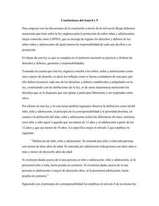 Conclusiones del tema 8 y 9
Para empezar con las discusiones de la conclusión a través de la red social Skype debemos
mencionar que trata sobre la ley orgánica para la protección de niños niñas y adolescentes,
mejor conocida como LOPNA, que se encarga de regular los derechos y deberes de los
niños niñas y adolescentes de igual manera la responsabilidad de cada uno de ellos y su
protección.
El objeto de esta ley es que se cumplan en el territorio nacional su ejercicio y disfrute de
derechos y deberes, garantías y responsabilidades.
Tomando en cuenta que esta ley orgánica concibe a los niños, niñas y adolescentes como
unos sujetos de derecho, es decir los reflejan como si fueran ciudadanos de este país, por
ello deben reconocer cada uno de los derechos y deberes establecidos y estipulados en la
ley, continuando con las atribuciones de la ley, es de suma importancia mencionar los
derechos que se le disponen que son opinar y participar libremente y ser respetados entre
otros.
Por ultimo en esta ley y en este tema también logramos observar la definición como tal del
niño, niña y adolescente, el principio de la corresponsabilidad y la prioridad absoluta, en
cuanto a la definición del niño, niña y adolescente aclara las diferencias de estos, entonces
seria niño y niña aquel o aquella que sea menor de 12 años y al adolescente a partir de los
12 años y que sea menor de 18 años. Lo especifica mejor el artículo 2 que establece lo
siguiente:
“Definición de niño, niña y adolescente: Se entiende por niño o niña toda persona
con menos de doce años de edad. Se entiende por adolescente toda persona con doce años o
más y menos de dieciocho años de edad.
Si existieren dudas acerca de sí una persona es niño o adolescente, niña o adolescente, se le
presumirá niño o niña, hasta prueba en contrario. Si existieren dudas acerca de sí una
persona es adolescente o mayor de dieciocho años, se le presumirá adolescente, hasta
prueba en contrario.”
Siguiendo con el principio de corresponsabilidad los establece el artículo 4 de la misma ley:
 