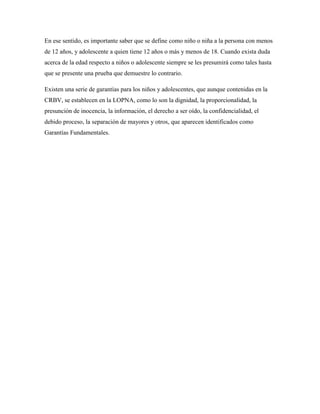 En ese sentido, es importante saber que se define como niño o niña a la persona con menos
de 12 años, y adolescente a quien tiene 12 años o más y menos de 18. Cuando exista duda
acerca de la edad respecto a niños o adolescente siempre se les presumirá como tales hasta
que se presente una prueba que demuestre lo contrario.
Existen una serie de garantías para los niños y adolescentes, que aunque contenidas en la
CRBV, se establecen en la LOPNA, como lo son la dignidad, la proporcionalidad, la
presunción de inocencia, la información, el derecho a ser oído, la confidencialidad, el
debido proceso, la separación de mayores y otros, que aparecen identificados como
Garantías Fundamentales.
 