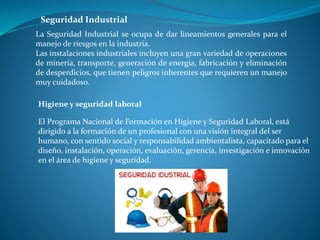 La Seguridad Industrial se ocupa de dar lineamientos generales para el
manejo de riesgos en la industria.
Las instalaciones industriales incluyen una gran variedad de operaciones
de minería, transporte, generación de energía, fabricación y eliminación
de desperdicios, que tienen peligros inherentes que requieren un manejo
muy cuidadoso.
Seguridad Industrial
El Programa Nacional de Formación en Higiene y Seguridad Laboral, está
dirigido a la formación de un profesional con una visión integral del ser
humano, con sentido social y responsabilidad ambientalista, capacitado para el
diseño, instalación, operación, evaluación, gerencia, investigación e innovación
en el área de higiene y seguridad.
Higiene y seguridad laboral
 