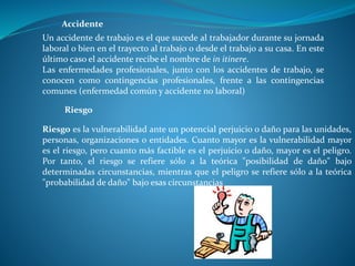 Un accidente de trabajo es el que sucede al trabajador durante su jornada
laboral o bien en el trayecto al trabajo o desde el trabajo a su casa. En este
último caso el accidente recibe el nombre de in itinere.
Las enfermedades profesionales, junto con los accidentes de trabajo, se
conocen como contingencias profesionales, frente a las contingencias
comunes (enfermedad común y accidente no laboral)
Accidente
Riesgo es la vulnerabilidad ante un potencial perjuicio o daño para las unidades,
personas, organizaciones o entidades. Cuanto mayor es la vulnerabilidad mayor
es el riesgo, pero cuanto más factible es el perjuicio o daño, mayor es el peligro.
Por tanto, el riesgo se refiere sólo a la teórica "posibilidad de daño" bajo
determinadas circunstancias, mientras que el peligro se refiere sólo a la teórica
"probabilidad de daño" bajo esas circunstancias
Riesgo
 