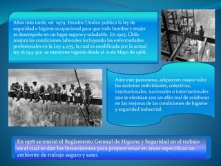 Años más tarde, en 1979, Estados Unidos publica la ley de
seguridad e higiene ocupacional para que todo hombre y mujer
se desempeñe en un lugar seguro y saludable. En 1925, Chile
mejora las condiciones laborales incluyendo las enfermedades
profesionales en la Ley 4.055, la cual es modificada por la actual
ley 16.744 que se mantiene vigente desde el 01 de Mayo de 1968.
Ante este panorama, adquieren mayor valor
las acciones individuales, colectivas,
institucionales, nacionales o internacionales
que se efectúan con un afán real de colaborar
en las mejoras de las condiciones de higiene
y seguridad industrial.
En 1978 se emitió el Reglamento General de Higiene y Seguridad en el trabajo
en el cual se dan los lineamientos para proporcionar en áreas especificas un
ambiente de trabajo seguro y sano.
 