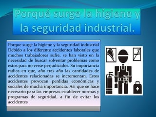 Porque surge la higiene y la seguridad industrial
Debido a los diferente accidentes laborales que
muchos trabajadores sufre, se han visto en la
necesidad de buscar solventar problemas como
estos para no verse perjudicados. Su importancia
radica en que, año tras año las cantidades de
accidentes relacionadas se incrementan. Estos
accidentes provocan perdidas económicas y
sociales de mucha importancia. Así que se hace
necesario para las empresas establecer normas y
programas de seguridad, a fin de evitar los
accidentes
 