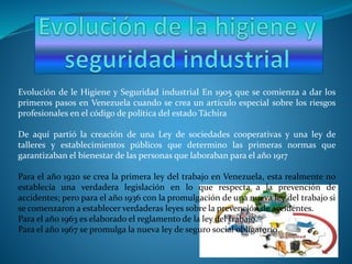 Evolución de le Higiene y Seguridad industrial En 1905 que se comienza a dar los
primeros pasos en Venezuela cuando se crea un artículo especial sobre los riesgos
profesionales en el código de política del estado Táchira
De aquí partió la creación de una Ley de sociedades cooperativas y una ley de
talleres y establecimientos públicos que determino las primeras normas que
garantizaban el bienestar de las personas que laboraban para el año 1917
Para el año 1920 se crea la primera ley del trabajo en Venezuela, esta realmente no
establecía una verdadera legislación en lo que respecta a la prevención de
accidentes; pero para el año 1936 con la promulgación de una nueva ley del trabajo si
se comenzaron a establecer verdaderas leyes sobre la prevención de accidentes.
Para el año 1963 es elaborado el reglamento de la ley del trabajo.
Para el año 1967 se promulga la nueva ley de seguro social obligatorio.
 