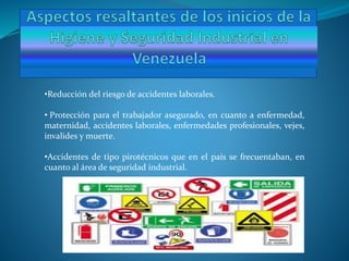•Reducción del riesgo de accidentes laborales.
• Protección para el trabajador asegurado, en cuanto a enfermedad,
maternidad, accidentes laborales, enfermedades profesionales, vejes,
invalides y muerte.
•Accidentes de tipo pirotécnicos que en el país se frecuentaban, en
cuanto al área de seguridad industrial.
 