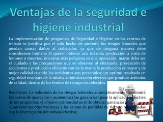 La implementación de programas de Seguridad e Higiene en los centros de
trabajo se justifica por el solo hecho de prevenir los riesgos laborales que
puedan causar daños al trabajador, ya que de ninguna manera debe
considerarse humano él querer obtener una máxima producción a costa de
lesiones o muertes, mientras más peligrosa es una operación, mayor debe ser
el cuidado y las precauciones que se observen al efectuarla; prevención de
accidentes y producción eficiente van de la mano; la producción es mayor y de
mejor calidad cuando los accidentes son prevenidos; un optimo resultado en
seguridad resultara de la misma administración efectiva que produce artículos
de calidad, dentro de los limites de tiempo establecidos.
Beneficios. La reducción de los riesgos laborales automáticamente disminuirá
los costos de operación y aumentaría las ganancias (pues la aplicación efectiva
de los programas, el objetivo primordial es el de obtener ganancias).
-Controlar las observaciones y las causas de perdidas de tiempo relacionadas
con la interrupción del trabajo efectivo;
 