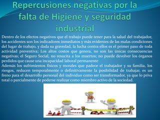 Dentro de los efectos negativos que el trabajo puede tener para la salud del trabajador,
los accidentes son los indicadores inmediatos y más evidentes de las malas condiciones
del lugar de trabajo, y dada su gravedad, la lucha contra ellos es el primer paso de toda
actividad preventiva; Los altos costos que genera, no son las únicas consecuencias
negativas; el Seguro Social, no resucita a los muertos; no puede devolver los órganos
perdidos que cause una incapacidad laboral permanente
Además los sufrimientos físicos y morales que padece el trabajador y su familia, los
riesgos, reducen temporalmente o definitivamente la posibilidad de trabajar, es un
freno para el desarrollo personal del individuo como ser transformador, ya que lo priva
total o parcialmente de poderse realizar como miembro activo de la sociedad.
 