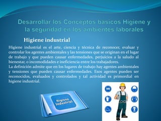 Higiene industrial es el arte, ciencia y técnica de reconocer, evaluar y
controlar los agentes ambientales y las tensiones que se originan en el lugar
de trabajo y que pueden causar enfermedades, perjuicios a la saludo al
bienestar, o incomodidades e ineficiencia entre los trabajadores.
La definición admite que en los lugares de trabajo hay agentes ambientales
y tensiones que pueden causar enfermedades. Esos agentes pueden ser
reconocidos, evaluados y controlados y tal actividad es primordial en
higiene industrial.
Higiene industrial
 