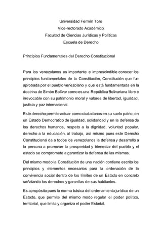 Universidad Fermín Toro
Vice-rectorado Académico
Facultad de Ciencias Jurídicas y Políticas
Escuela de Derecho
Principios Fundamentales del Derecho Constitucional
Para los venezolanos es importante e imprescindible conocer los
principios fundamentales de la Constitución, Constitución que fue
aprobada por el pueblo venezolano y que está fundamentada en la
doctrina de Simón Bolívar como es una RepúblicaBolivariana libre e
irrevocable con su patrimonio moral y valores de libertad, igualdad,
justicia y paz internacional.
Este derecho permite actuar como ciudadanos en su suelo patrio, en
un Estado Democrático de igualdad, solidaridad y en la defensa de
los derechos humanos, respeto a la dignidad, voluntad popular,
derecho a la educación, al trabajo, así mismo pues este Derecho
Constitucional da a todos los venezolanos la defensa y desarrollo a
la persona a promover la prosperidad y bienestar del pueblo y el
estado se compromete a garantizar la defensa de las mismas.
Del mismo modo la Constitución de una nación contiene escrito los
principios y elementos necesarios para la ordenación de la
convivencia social dentro de los límites de un Estado en concreto
señalando los derechos y garantías de sus habitantes.
Es apropósito pues la norma básica del ordenamiento jurídico de un
Estado, que permite del mismo modo regular el poder político,
territorial, que limita y organiza el poder Estadal.
 