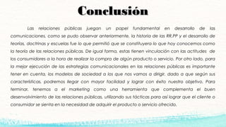ConclusiónConclusión
Las relaciones públicas juegan un papel fundamental en desarrollo de las
comunicaciones, como se pudo observar anteriormente, la historia de las RR.PP y el desarrollo de
teorías, doctrinas y escuelas fue lo que permitió que se constituyera lo que hoy conocemos como
la teoría de las relaciones públicas. De igual forma, estas tienen vinculación con las actitudes de
los consumidores a la hora de realizar la compra de algún producto o servicio. Por otro lado, para
la mejor ejecución de las estrategias comunicacionales en las relaciones públicas es importante
tener en cuenta, los modelos de sociedad a los que nos vamos a dirigir, dado a que según sus
características, podremos llegar con mayor facilidad y lograr con éxito nuestro objetivo. Para
terminar, tenemos a el marketing como una herramienta que complementa el buen
desenvolvimiento de las relaciones públicas, utilizando sus tácticas para así lograr que el cliente o
consumidor se sienta en la necesidad de adquirir el producto o servicio ofrecido.
 